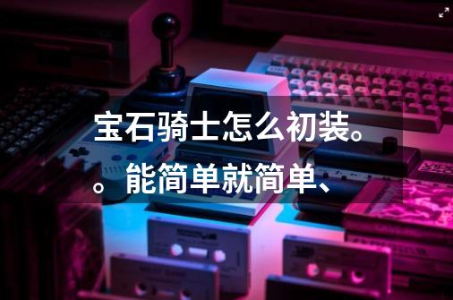 宝石骑士怎么初装。。能简单就简单、-第1张-游戏信息-龙启网