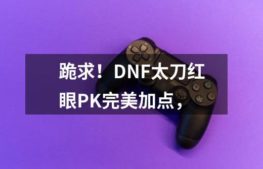 跪求！DNF太刀红眼PK完美加点，-第1张-游戏信息-龙启网