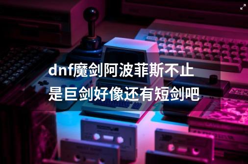 dnf魔剑阿波菲斯不止是巨剑好像还有短剑吧-第1张-游戏信息-龙启网