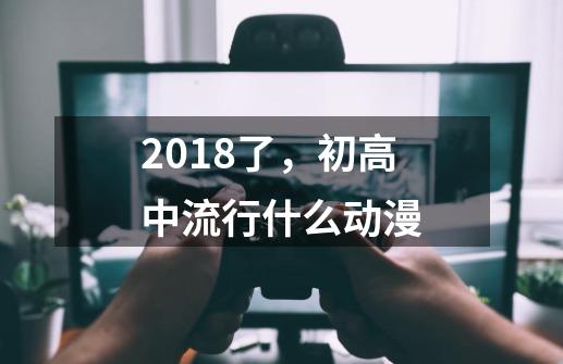 2018了，初高中流行什么动漫-第1张-游戏信息-龙启网