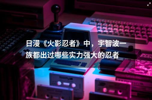 日漫《火影忍者》中，宇智波一族都出过哪些实力强大的忍者-第1张-游戏信息-龙启网