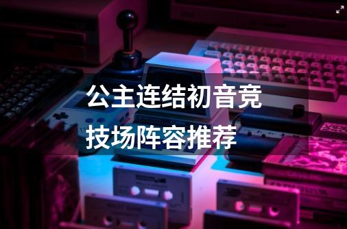 公主连结初音竞技场阵容推荐-第1张-游戏信息-龙启网