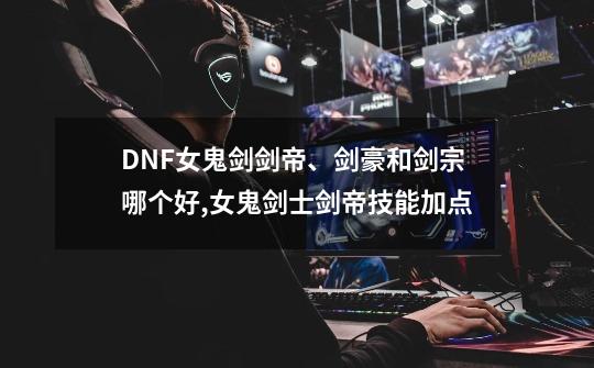 DNF女鬼剑剑帝、剑豪和剑宗哪个好,女鬼剑士剑帝技能加点-第1张-游戏信息-龙启网