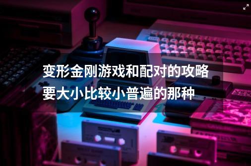 变形金刚游戏和配对的攻略要大小比较小普遍的那种-第1张-游戏信息-龙启网