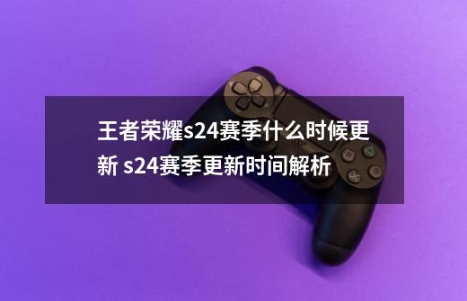 王者荣耀s24赛季什么时候更新 s24赛季更新时间解析-第1张-游戏信息-龙启网