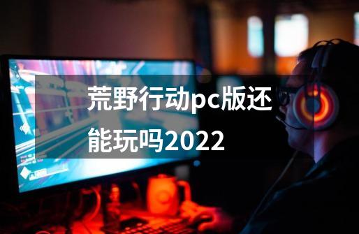 荒野行动pc版还能玩吗2022-第1张-游戏信息-龙启网