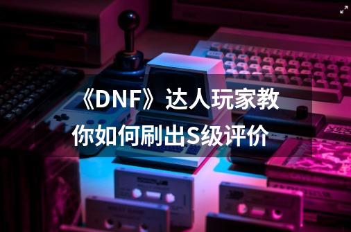 《DNF》达人玩家教你如何刷出S级评价-第1张-游戏信息-龙启网