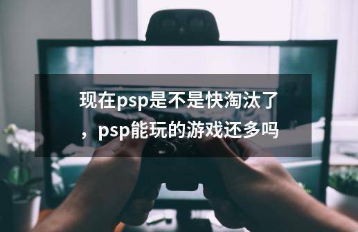 现在psp是不是快淘汰了，psp能玩的游戏还多吗-第1张-游戏信息-龙启网