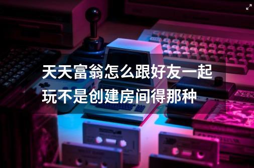 天天富翁怎么跟好友一起玩不是创建房间得那种-第1张-游戏信息-龙启网