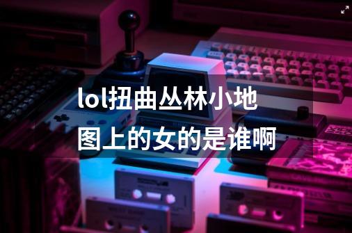 lol扭曲丛林小地图上的女的是谁啊-第1张-游戏信息-龙启网