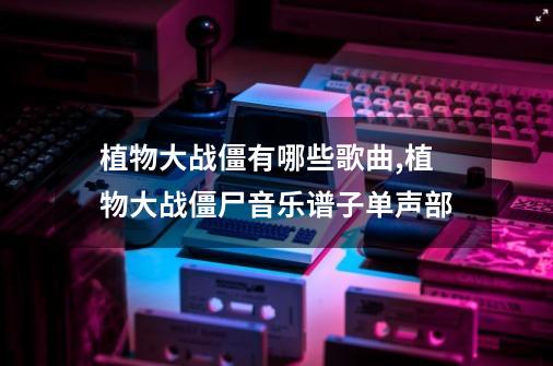 植物大战僵有哪些歌曲,植物大战僵尸音乐谱子单声部-第1张-游戏信息-龙启网