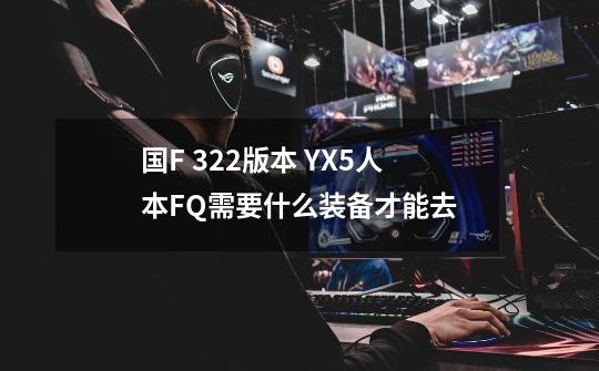 国F 3.2.2版本 YX5人本FQ需要什么装备才能去-第1张-游戏信息-龙启网