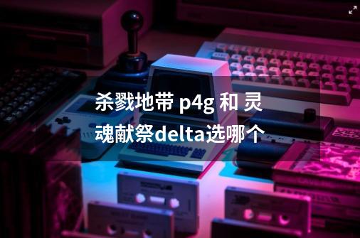 杀戮地带 p4g 和 灵魂献祭delta选哪个-第1张-游戏信息-龙启网