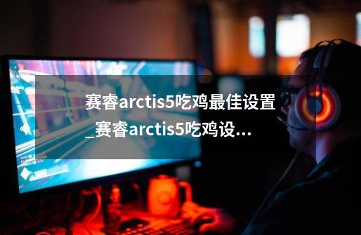 赛睿arctis5吃鸡最佳设置_赛睿arctis5吃鸡设置-第1张-游戏信息-龙启网