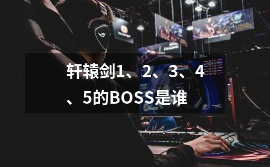 轩辕剑1、2、3、4、5的BOSS是谁-第1张-游戏信息-龙启网