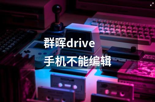 群晖drive手机不能编辑-第1张-游戏信息-龙启网