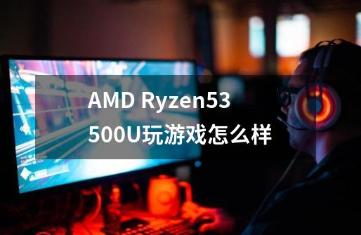 AMD Ryzen53500U玩游戏怎么样-第1张-游戏信息-龙启网