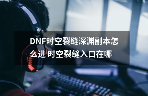 DNF时空裂缝深渊副本怎么进 时空裂缝入口在哪-第1张-游戏信息-龙启网