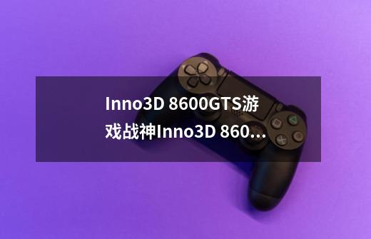 Inno3D 8600GTS游戏战神Inno3D 8600GTS游戏战神详细参数-第1张-游戏信息-龙启网