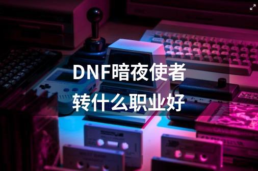 DNF暗夜使者转什么职业好-第1张-游戏信息-龙启网