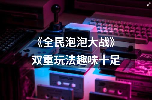 《全民泡泡大战》双重玩法趣味十足-第1张-游戏信息-龙启网