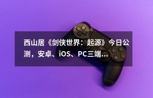 西山居《剑侠世界：起源》今日公测，安卓、iOS、PC三端数据互通-第1张-游戏信息-龙启网