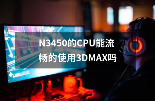 N3450的CPU能流畅的使用3DMAX吗-第1张-游戏信息-龙启网