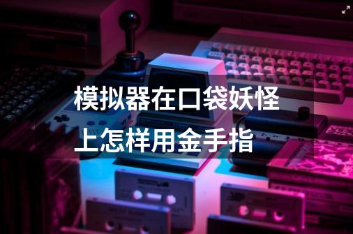 模拟器在口袋妖怪上怎样用金手指-第1张-游戏信息-龙启网