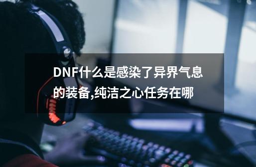 DNF什么是感染了异界气息的装备,纯洁之心任务在哪-第1张-游戏信息-龙启网