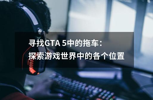 寻找GTA 5中的拖车：探索游戏世界中的各个位置-第1张-游戏信息-龙启网