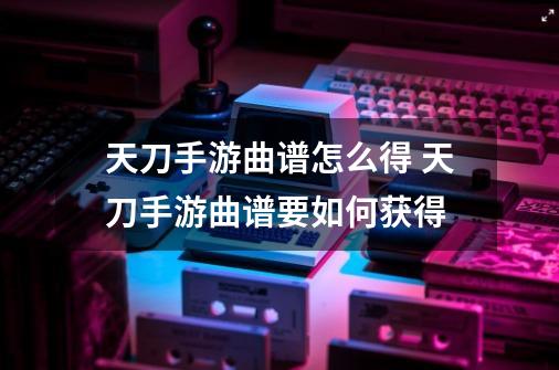 天刀手游曲谱怎么得 天刀手游曲谱要如何获得-第1张-游戏信息-龙启网