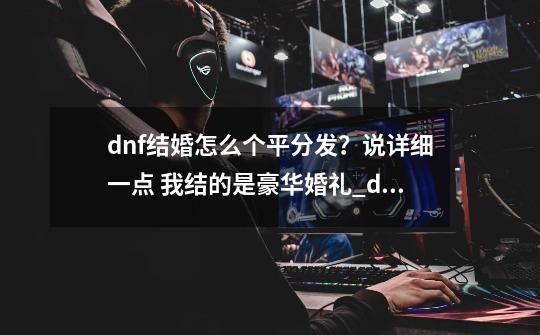 dnf结婚怎么个平分发？说详细一点 我结的是豪华婚礼_dnf怎么结婚对方用的心意点我能花吗-第1张-游戏信息-龙启网