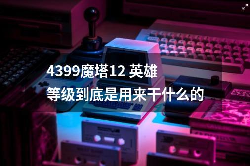 4399魔塔1.2 英雄等级到底是用来干什么的-第1张-游戏信息-龙启网