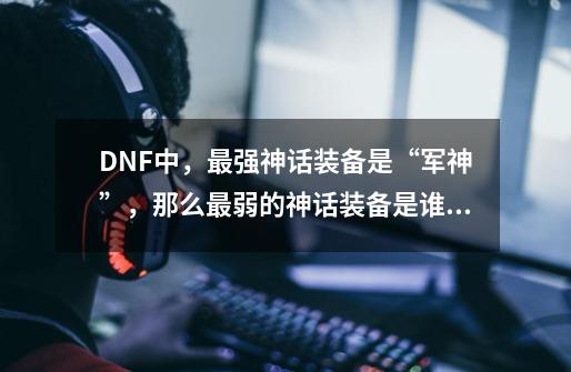 DNF中，最强神话装备是“军神”，那么最弱的神话装备是谁呢-第1张-游戏信息-龙启网