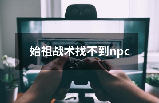 始祖战术找不到npc-第1张-游戏信息-龙启网