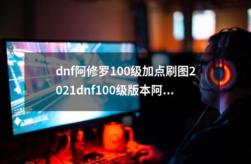 dnf阿修罗100级加点刷图2021dnf100级版本阿修罗加点-第1张-游戏信息-龙启网