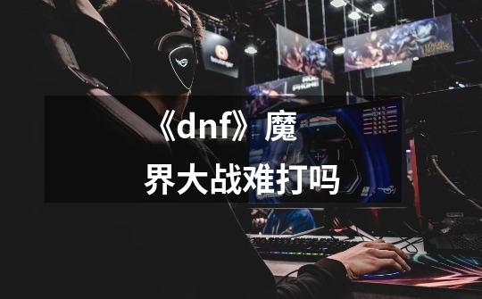 《dnf》魔界大战难打吗-第1张-游戏信息-龙启网