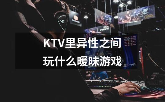 KTV里异性之间玩什么暖昧游戏-第1张-游戏信息-龙启网