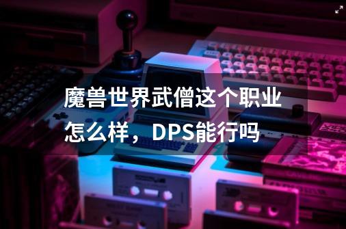 魔兽世界武僧这个职业怎么样，DPS能行吗-第1张-游戏信息-龙启网