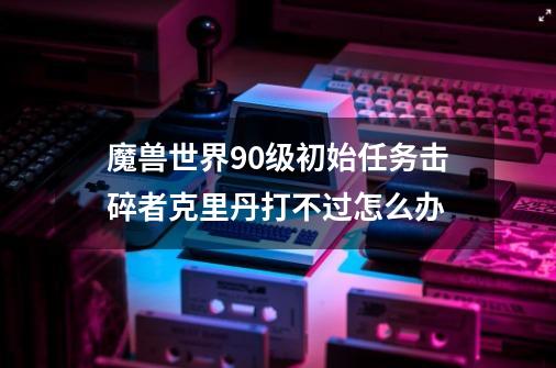 魔兽世界90级初始任务击碎者克里丹打不过怎么办-第1张-游戏信息-龙启网