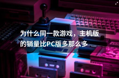 为什么同一款游戏，主机版的销量比PC版多那么多-第1张-游戏信息-龙启网