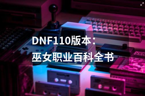 DNF110版本：巫女职业百科全书-第1张-游戏信息-龙启网