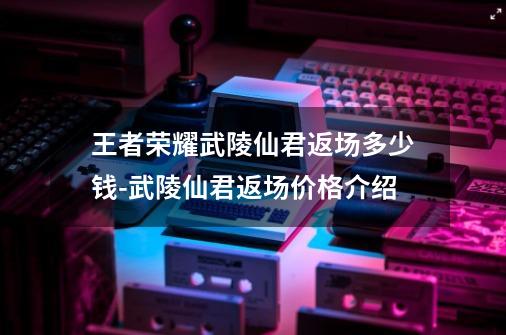 王者荣耀武陵仙君返场多少钱-武陵仙君返场价格介绍-第1张-游戏信息-龙启网