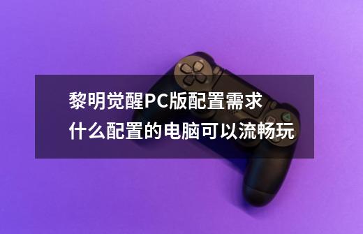 黎明觉醒PC版配置需求 什么配置的电脑可以流畅玩-第1张-游戏信息-龙启网