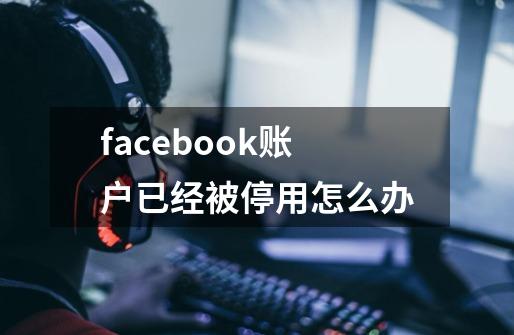 facebook账户已经被停用怎么办-第1张-游戏信息-龙启网