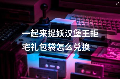 一起来捉妖汉堡王拒宅礼包袋怎么兑换-第1张-游戏信息-龙启网