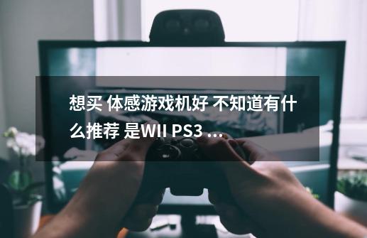 想买 体感游戏机好 不知道有什么推荐 是WII PS3 XBOX360 或还有有其他吗 个类机有什么优缺点。-第1张-游戏信息-龙启网