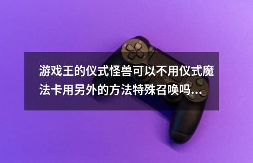 游戏王的仪式怪兽可以不用仪式魔法卡用另外的方法特殊召唤吗拜托各位了 3Q-第1张-游戏信息-龙启网