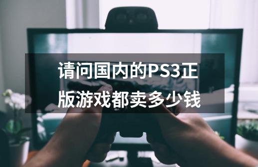 请问国内的PS3正版游戏都卖多少钱-第1张-游戏信息-龙启网