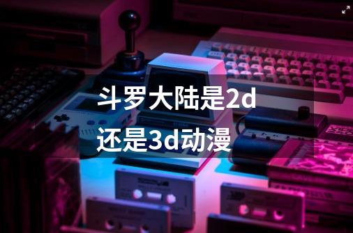 斗罗大陆是2d还是3d动漫-第1张-游戏信息-龙启网